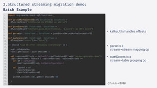 Q? sli.do #5910
import org.apache.spark.sql.functions._
def selectKafkaContent(df: DataFrame): DataFrame =
df.selectExpr("CAST(value AS STRING) as sValue")
def jsonScore(df: DataFrame): DataFrame =
df.selectExpr("CAST(get_json_object(sValue, '$.score') as INT) score")
def parse(df: DataFrame): DataFrame = jsonScore(selectKafkaContent(df))
def sumScores(df: DataFrame): DataFrame =
df.agg(sum("score").as("total"))
it should "sum 48 after consuming everything" in {
publishToMyKafka
kafka.getTopics().size shouldBe 1
val topicsAndOffsets = kafkaUtils.getTopicsAndOffsets("eu.marcgonzalez.demo")
topicsAndOffsets.foreach { topicAndOffset: TopicAndOffsets =>
val df = kafkaUtils
.load(topicAndOffset, kafkaConfiguration)
val jsonDf = df
.transform(parse)
.transform(sumScores)
jsonDf.collect()(0).get(0) shouldBe 48
}
}
1.
2.
3.
4.
5.
6.
7.
8.
9.
10.
11.
12.
13.
14.
15.
16.
17.
18.
19.
20.
21.
22.
23.
24.
25.
2.Structured streaming migration demo:
Batch Example
• kafkaUtils handles offsets
• parse is a 
stream->stream mapping op
• sumScores is a 
stream->table grouping op
 