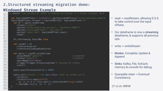 Q? sli.do #5910
it should "sum 14,18,4,12 after streaming everything in 2 minute windows" in {
val topicsAndOffsets = kafkaUtils.getTopicsAndOffsets("eu.marcgonzalez.demo")
topicsAndOffsets.foreach { topicAndOffset: TopicAndOffsets =>
val df = spark.readStream
.format(“kafka")
.option(“kafka.bootstrap.servers", "localhost:9092")
.option("startingOffsets", "earliest")
.option("subscribe", topicAndOffset.topic)
.load()
df.isStreaming shouldBe true
val jsonDf = df
.transform(parse)
.transform(windowedSumScores)
val query = jsonDf.writeStream
.outputMode("update") //complete
.format("memory") //console
.queryName(queryName)
.trigger(Trigger.ProcessingTime("5 seconds")) //Once
.start()
query.awaitTermination(10 * 1000)
spark.sql(s"select * from $queryName order by window asc")
.collect()
.foldLeft(Seq.empty[Int])(
(a, v) => a ++ Seq(v.get(1).asInstanceOf[Long].toInt)
) shouldBe Seq(14, 18, 4, 12)
}
}
1.
2.
3.
4.
5.
6.
7.
8.
9.
10.
11.
12.
13.
14.
15.
16.
17.
18.
19.
20.
21.
22.
23.
24.
25.
26.
2.Structured streaming migration demo:
Windowed Stream Example
• read -> readStream, allowing S.S.S.
to take control over the input
offsets.
• Our dataframe is now a streaming
dataframe, & supports all previous
ops.
• write -> writeStream
• Modes: Complete, Update &
Append
• Sinks: Kafka, File, forEach,
memory & console for debug.
• Queryable state -> Eventual
Consistency
 