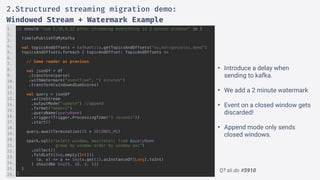 Q? sli.do #5910
it should "sum 5,18,4,12 after streaming everything in 2 minute windows" in {
timelyPublishToMyKafka
val topicsAndOffsets = kafkaUtils.getTopicsAndOffsets("eu.marcgonzalez.demo")
topicsAndOffsets.foreach { topicAndOffset: TopicAndOffsets =>
// Same reader as previous
val jsonDf = df
.transform(parse)
.withWatermark("eventTime", "2 minutes")
.transform(windowedSumScores)
val query = jsonDf
.writeStream
.outputMode(“update") //append
.format(“memory")
.queryName(queryName)
.trigger(Trigger.ProcessingTime("5 seconds”))
.start()
query.awaitTermination(15 * SECONDS_MS)
spark.sql(s"select window, max(total) from $queryName
group by window order by window asc")
.collect()
.foldLeft(Seq.empty[Int])(
(a, v) => a ++ Seq(v.get(1).asInstanceOf[Long].toInt)
) shouldBe Seq(5, 18, 4, 12)
}
}
1.
2.
3.
4.
5.
6.
7.
8.
9.
10.
11.
12.
13.
14.
15.
16.
17.
18.
19.
20.
21.
22.
23.
24.
25.
26.
2.Structured streaming migration demo:
Windowed Stream + Watermark Example
• Introduce a delay when
sending to kafka.
• We add a 2 minute watermark
• Event on a closed window gets
discarded!
• Append mode only sends
closed windows.
 