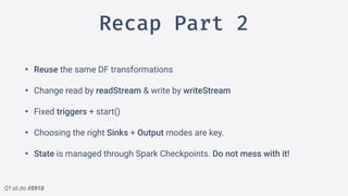 Q? sli.do #5910
Recap Part 2
• Reuse the same DF transformations
• Change read by readStream & write by writeStream
• Fixed triggers + start()
• Choosing the right Sinks + Output modes are key.
• State is managed through Spark Checkpoints. Do not mess with it!
 