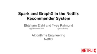 Spark and GraphX in the Netflix
Recommender System
Ehtsham Elahi and Yves Raimond
(@EhtshamElahi) (@moustaki)
Algorithms Engineering
Netflix
 