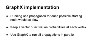 GraphX implementation
● Running one propagation for each possible starting
node would be slow
● Keep a vector of activation probabilities at each vertex
● Use GraphX to run all propagations in parallel
 