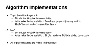 Algorithm Implementations
● Topic Sensitive Pagerank
○ Distributed GraphX implementation
○ Alternative Implementation: Broadcast graph adjacency matrix,
Scala/Breeze code, triggered by Spark
● LDA
○ Distributed GraphX implementation
○ Alternative Implementation: Single machine, Multi-threaded Java code
● All implementations are Netflix internal code
 