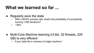 What we learned so far ...
● Regularly save the state
○ With a 99.9% success rate, what’s the probability of successfully
running 1,000 iterations?
○ ~36%
● Multi-Core Machine learning (r3.8xl, 32 threads, 220
GB) is very efficient
○ if your data fits in memory of single machine !
 