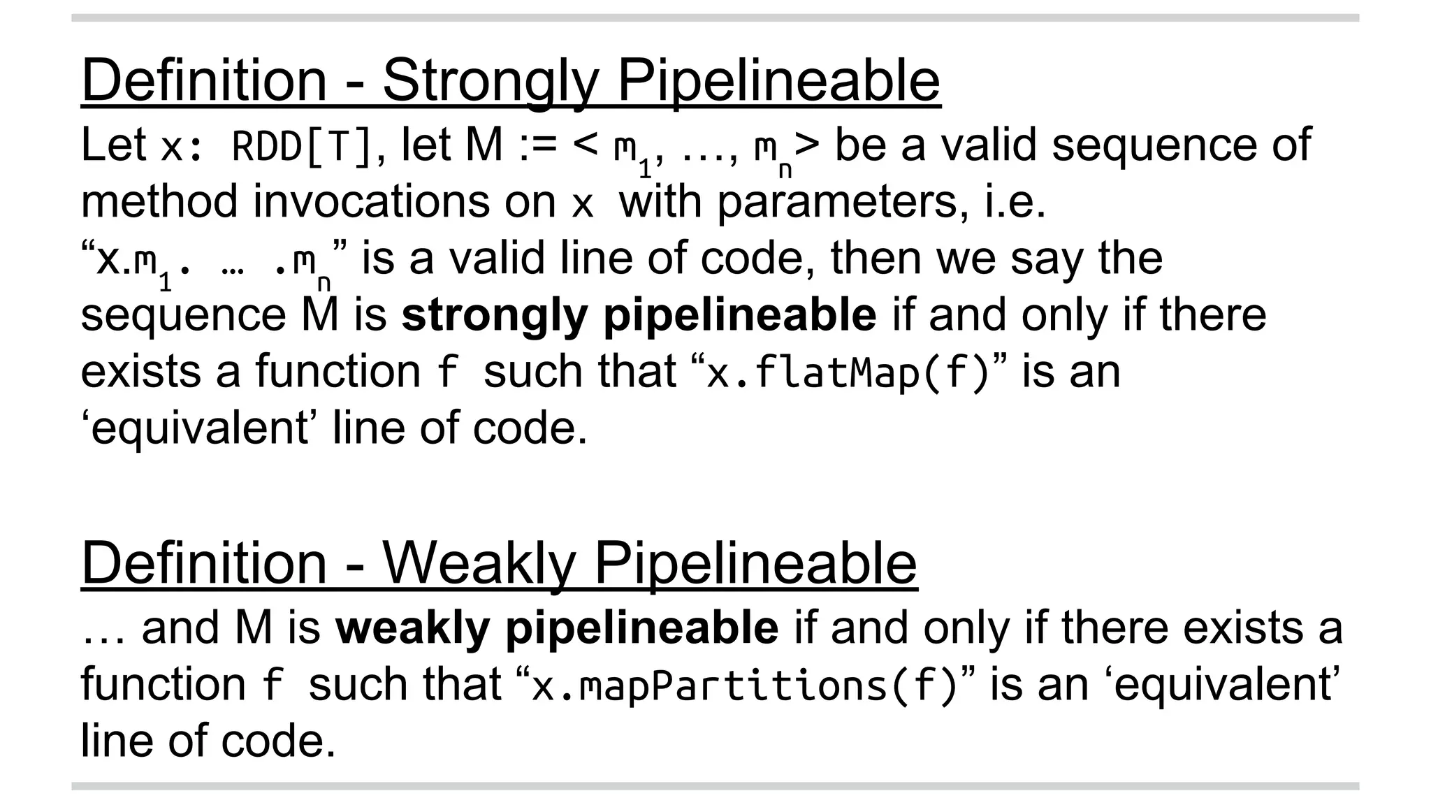 Definition - Strongly Pipelineable 
Let x: RDD[T], let M := < m1, …, mn> be a valid sequence of 
method invocations on x with parameters, i.e. 
“x.m1. … .mn” is a valid line of code, then we say the 
sequence M is strongly pipelineable if and only if there 
exists a function f such that “x.flatMap(f)” is an 
‘equivalent’ line of code. 
Definition - Weakly Pipelineable 
… and M is weakly pipelineable if and only if there exists a 
function f such that “x.mapPartitions(f)” is an ‘equivalent’ 
line of code. 
 