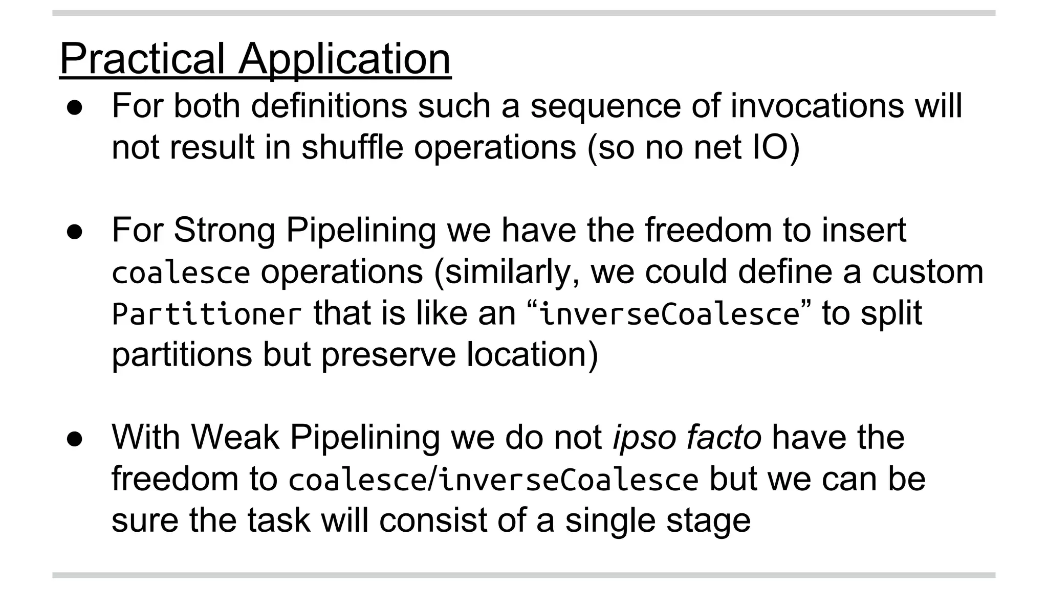 Practical Application 
● For both definitions such a sequence of invocations will 
not result in shuffle operations (so no net IO) 
● For Strong Pipelining we have the freedom to insert 
coalesce operations (similarly, we could define a custom 
Partitioner that is like an “inverseCoalesce” to split 
partitions but preserve location) 
● With Weak Pipelining we do not ipso facto have the 
freedom to coalesce/inverseCoalesce but we can be 
sure the task will consist of a single stage 
 