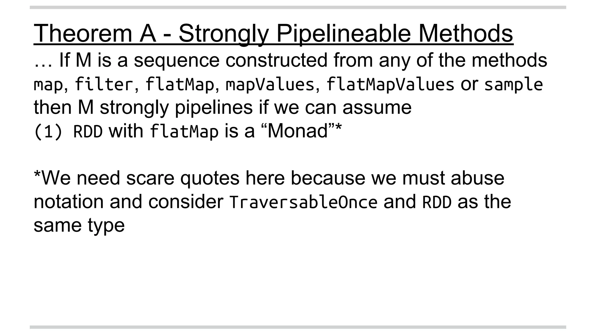 Theorem A - Strongly Pipelineable Methods 
… If M is a sequence constructed from any of the methods 
map, filter, flatMap, mapValues, flatMapValues or sample 
then M strongly pipelines if we can assume 
(1) RDD with flatMap is a “Monad”* 
*We need scare quotes here because we must abuse 
notation and consider TraversableOnce and RDD as the 
same type 
 