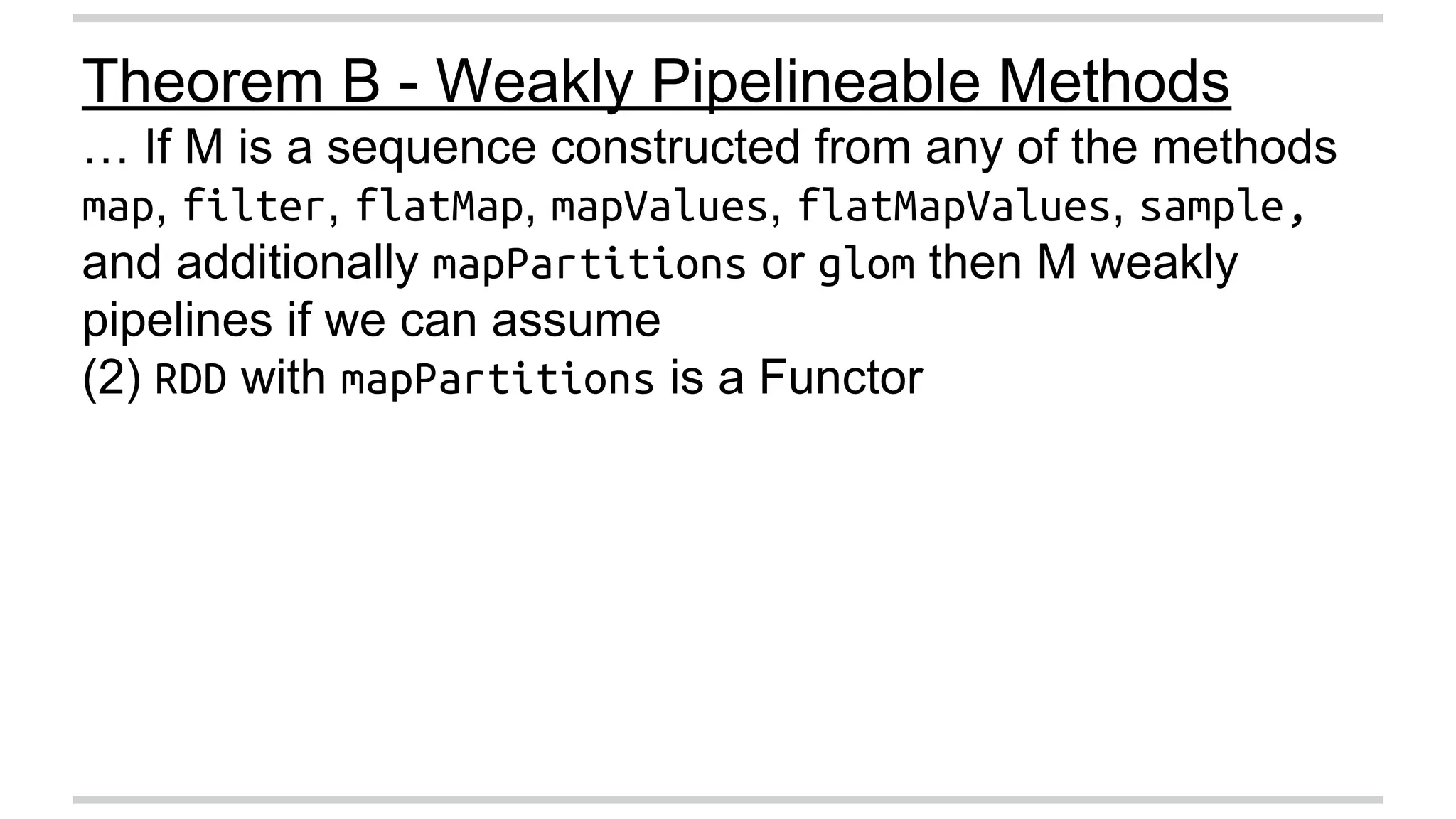 Theorem B - Weakly Pipelineable Methods 
… If M is a sequence constructed from any of the methods 
map, filter, flatMap, mapValues, flatMapValues, sample, 
and additionally mapPartitions or glom then M weakly 
pipelines if we can assume 
(2) RDD with mapPartitions is a Functor 
 