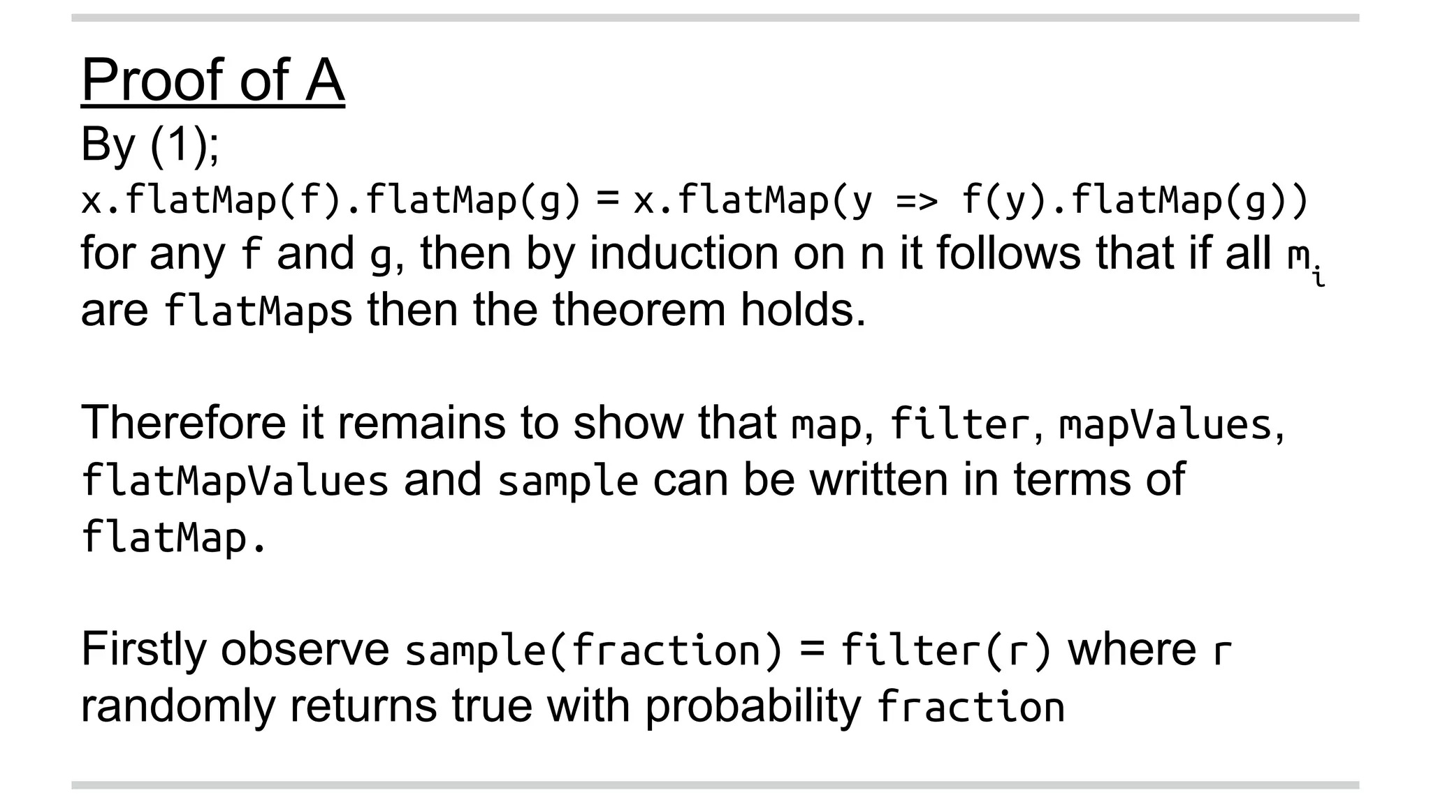 Proof of A 
By (1); 
x.flatMap(f).flatMap(g) = x.flatMap(y => f(y).flatMap(g)) 
for any f and g, then by induction on n it follows that if all mi 
are flatMaps then the theorem holds. 
Therefore it remains to show that map, filter, mapValues, 
flatMapValues and sample can be written in terms of 
flatMap. 
Firstly observe sample(fraction) = filter(r) where r 
randomly returns true with probability fraction 
 