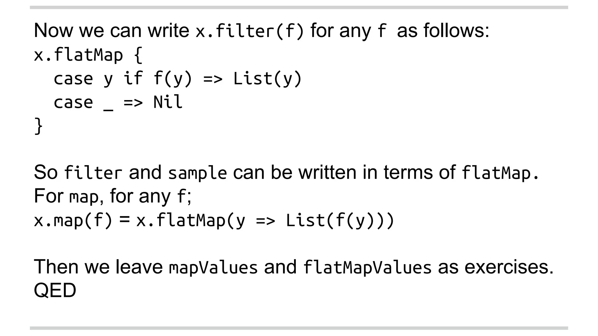 Now we can write x.filter(f) for any f as follows: 
x.flatMap { 
case y if f(y) => List(y) 
case _ => Nil 
} 
So filter and sample can be written in terms of flatMap. 
For map, for any f; 
x.map(f) = x.flatMap(y => List(f(y))) 
Then we leave mapValues and flatMapValues as exercises. 
QED 
 