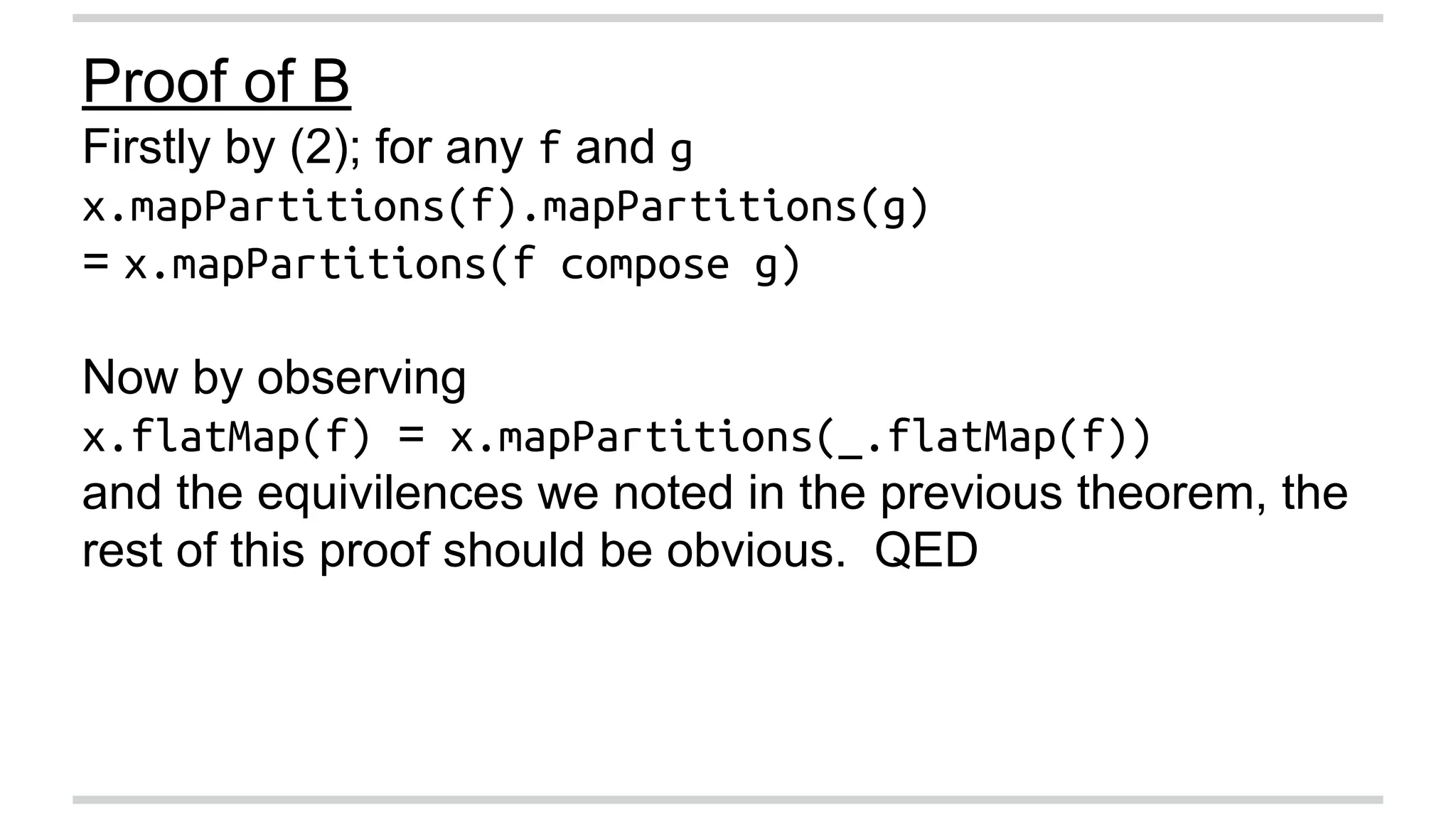 Proof of B 
Firstly by (2); for any f and g 
x.mapPartitions(f).mapPartitions(g) 
= x.mapPartitions(f compose g) 
Now by observing 
x.flatMap(f) = x.mapPartitions(_.flatMap(f)) 
and the equivilences we noted in the previous theorem, the 
rest of this proof should be obvious. QED 
 