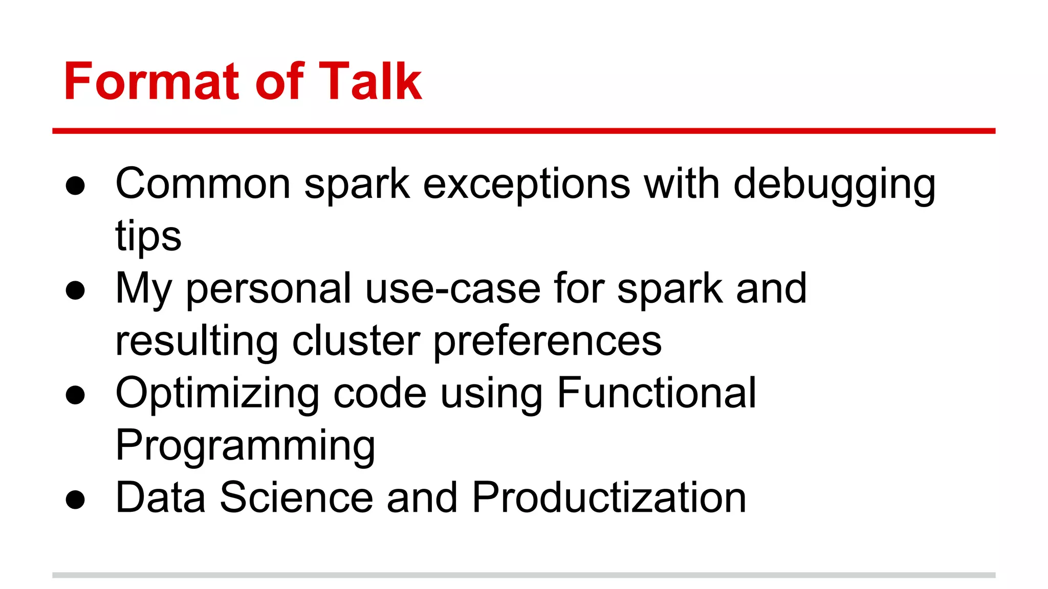 Format of Talk 
● Common spark exceptions with debugging 
tips 
● My personal use-case for spark and 
resulting cluster preferences 
● Optimizing code using Functional 
Programming 
● Data Science and Productization 
 