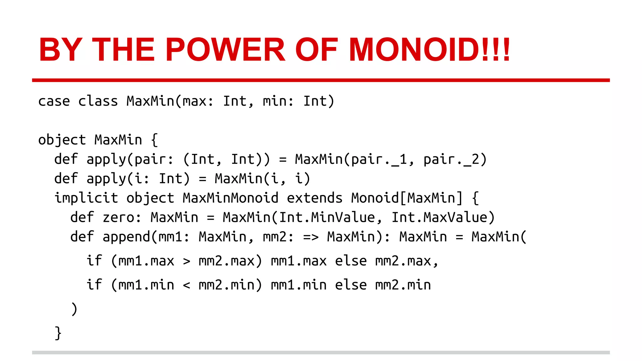 BY THE POWER OF MONOID!!! 
case class MaxMin(max: Int, min: Int) 
object MaxMin { 
def apply(pair: (Int, Int)) = MaxMin(pair._1, pair._2) 
def apply(i: Int) = MaxMin(i, i) 
implicit object MaxMinMonoid extends Monoid[MaxMin] { 
def zero: MaxMin = MaxMin(Int.MinValue, Int.MaxValue) 
def append(mm1: MaxMin, mm2: => MaxMin): MaxMin = MaxMin( 
if (mm1.max > mm2.max) mm1.max else mm2.max, 
if (mm1.min < mm2.min) mm1.min else mm2.min 
) 
} 
 