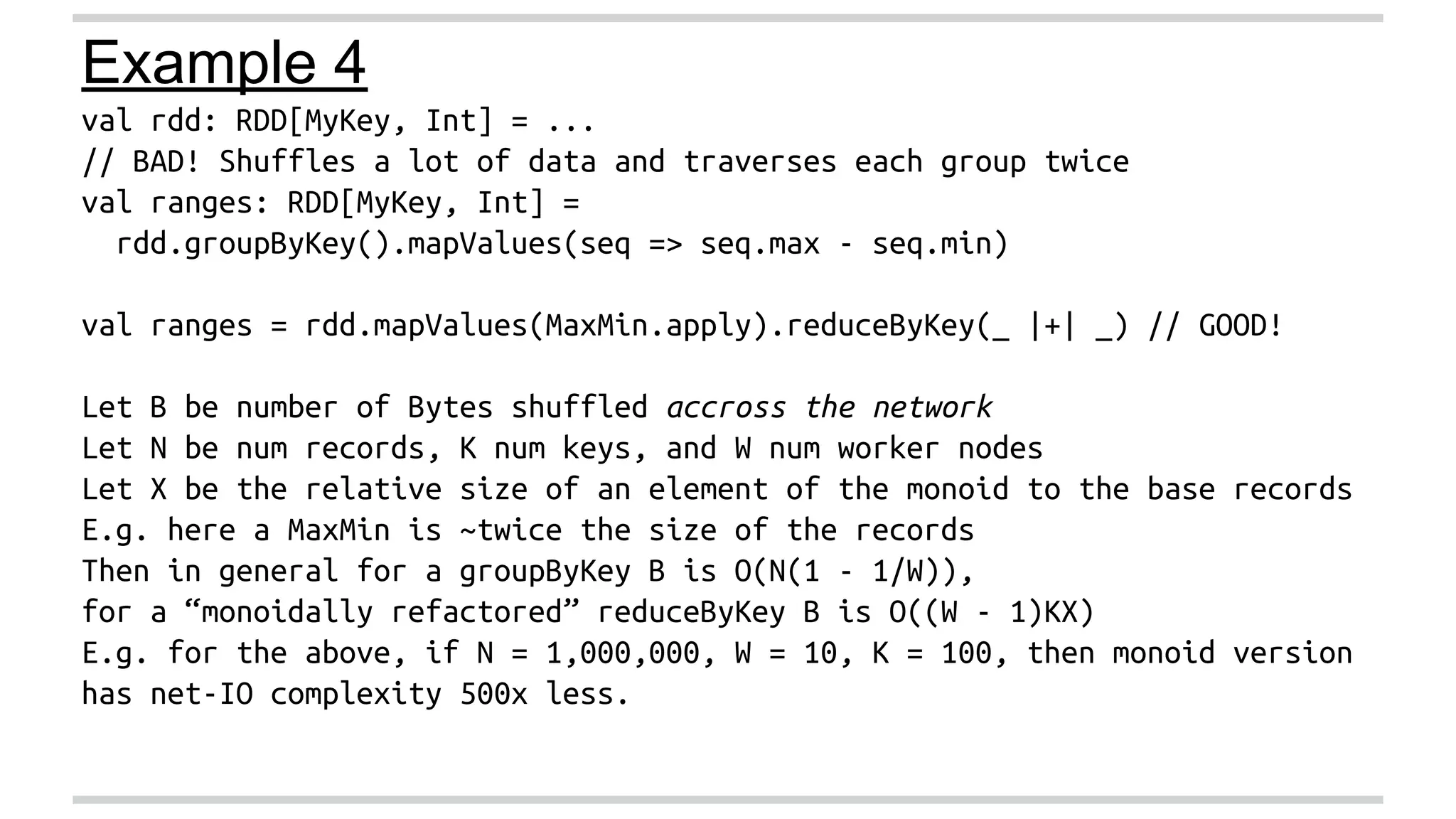 Example 4 
val rdd: RDD[MyKey, Int] = ... 
// BAD! Shuffles a lot of data and traverses each group twice 
val ranges: RDD[MyKey, Int] = 
rdd.groupByKey().mapValues(seq => seq.max - seq.min) 
val ranges = rdd.mapValues(MaxMin.apply).reduceByKey(_ |+| _) // GOOD! 
Let B be number of Bytes shuffled accross the network 
Let N be num records, K num keys, and W num worker nodes 
Let X be the relative size of an element of the monoid to the base records 
E.g. here a MaxMin is ~twice the size of the records 
Then in general for a groupByKey B is O(N(1 - 1/W)), 
for a “monoidally refactored” reduceByKey B is O((W - 1)KX) 
E.g. for the above, if N = 1,000,000, W = 10, K = 100, then monoid version 
has net-IO complexity 500x less. 
 