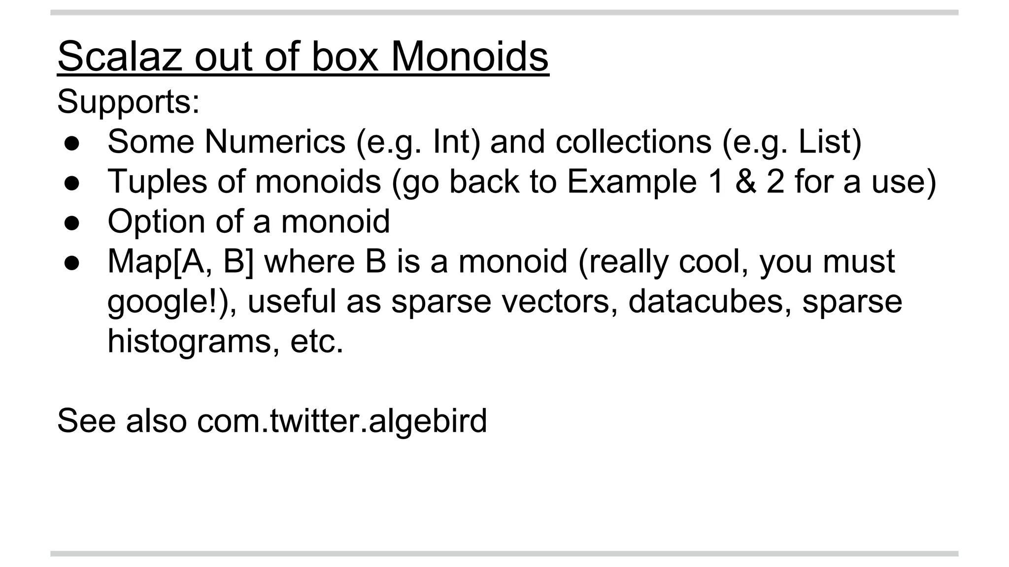 Scalaz out of box Monoids 
Supports: 
● Some Numerics (e.g. Int) and collections (e.g. List) 
● Tuples of monoids (go back to Example 1 & 2 for a use) 
● Option of a monoid 
● Map[A, B] where B is a monoid (really cool, you must 
google!), useful as sparse vectors, datacubes, sparse 
histograms, etc. 
See also com.twitter.algebird 
 