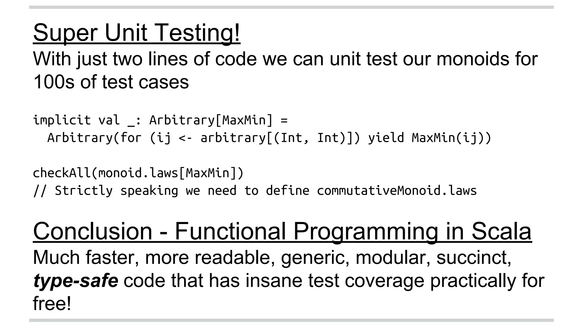 Super Unit Testing! 
With just two lines of code we can unit test our monoids for 
100s of test cases 
implicit val _: Arbitrary[MaxMin] = 
Arbitrary(for (ij <- arbitrary[(Int, Int)]) yield MaxMin(ij)) 
checkAll(monoid.laws[MaxMin]) 
// Strictly speaking we need to define commutativeMonoid.laws 
Conclusion - Functional Programming in Scala 
Much faster, more readable, generic, modular, succinct, 
type-safe code that has insane test coverage practically for 
free! 
 