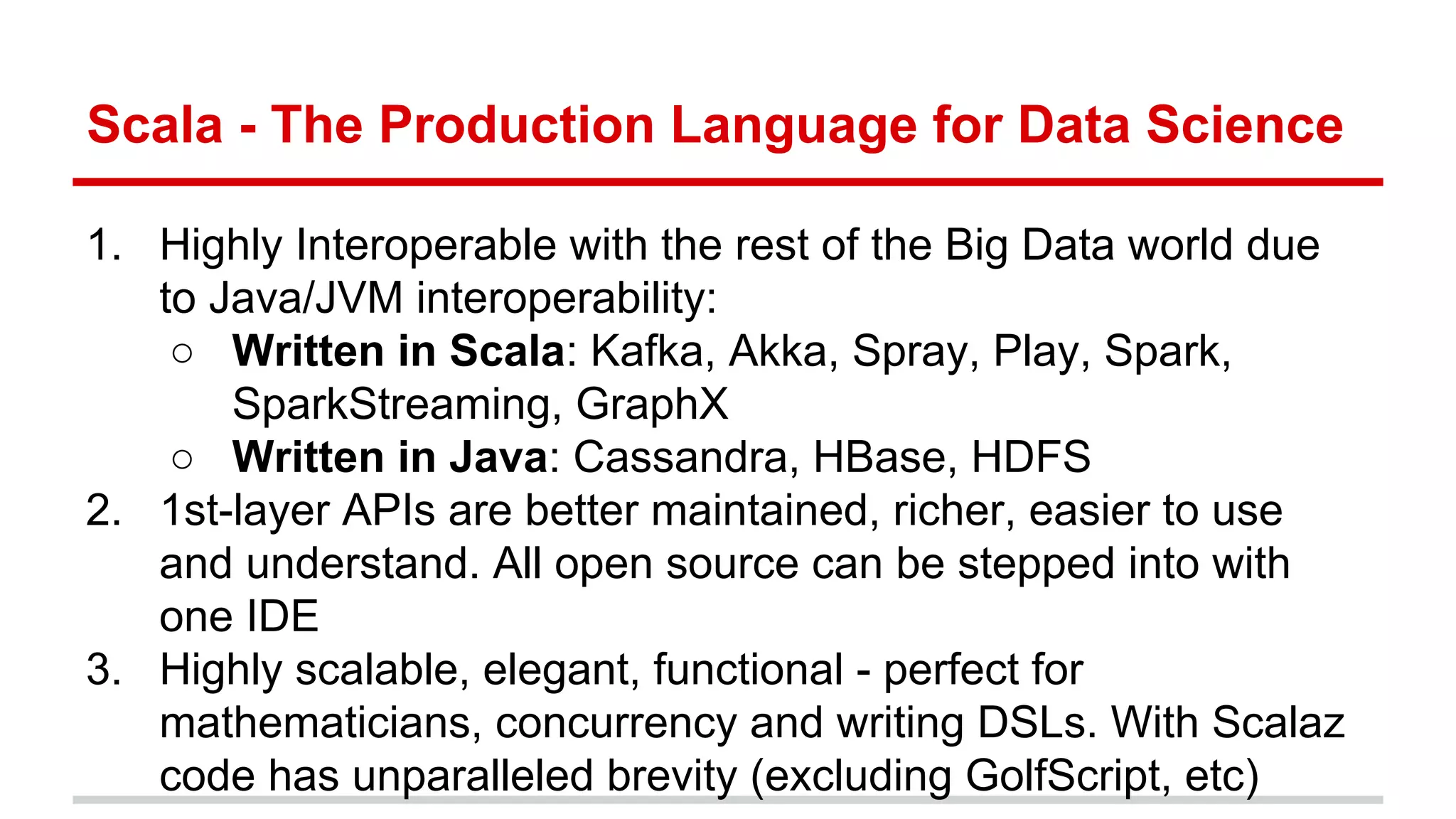 Scala - The Production Language for Data Science 
1. Highly Interoperable with the rest of the Big Data world due 
to Java/JVM interoperability: 
○ Written in Scala: Kafka, Akka, Spray, Play, Spark, 
SparkStreaming, GraphX 
○ Written in Java: Cassandra, HBase, HDFS 
2. 1st-layer APIs are better maintained, richer, easier to use 
and understand. All open source can be stepped into with 
one IDE 
3. Highly scalable, elegant, functional - perfect for 
mathematicians, concurrency and writing DSLs. With Scalaz 
code has unparalleled brevity (excluding GolfScript, etc) 
 