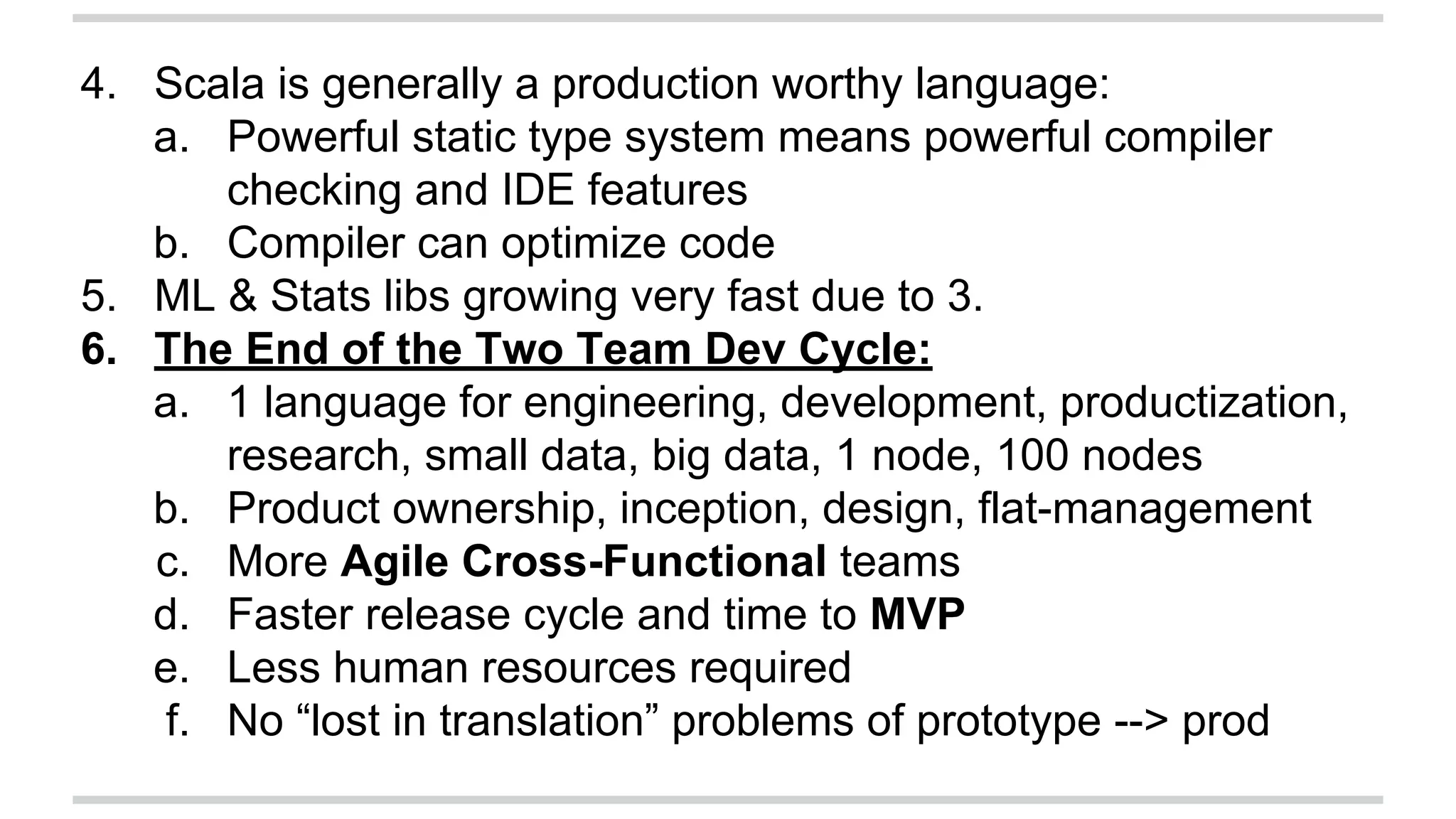 4. Scala is generally a production worthy language: 
a. Powerful static type system means powerful compiler 
checking and IDE features 
b. Compiler can optimize code 
5. ML & Stats libs growing very fast due to 3. 
6. The End of the Two Team Dev Cycle: 
a. 1 language for engineering, development, productization, 
research, small data, big data, 1 node, 100 nodes 
b. Product ownership, inception, design, flat-management 
c. More Agile Cross-Functional teams 
d. Faster release cycle and time to MVP 
e. Less human resources required 
f. No “lost in translation” problems of prototype --> prod 
 