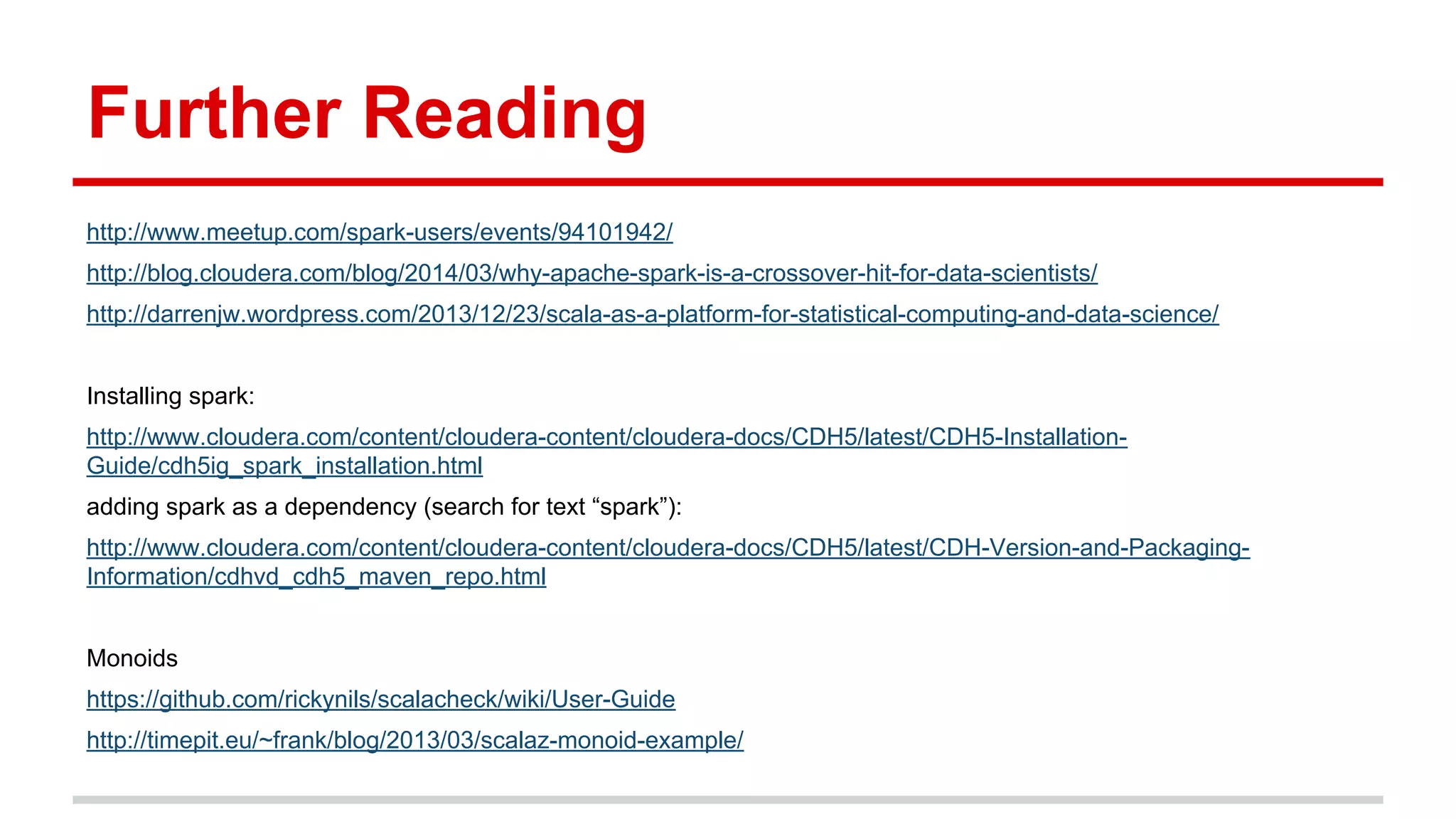Further Reading 
http://www.meetup.com/spark-users/events/94101942/ 
http://blog.cloudera.com/blog/2014/03/why-apache-spark-is-a-crossover-hit-for-data-scientists/ 
http://darrenjw.wordpress.com/2013/12/23/scala-as-a-platform-for-statistical-computing-and-data-science/ 
Installing spark: 
http://www.cloudera.com/content/cloudera-content/cloudera-docs/CDH5/latest/CDH5-Installation- 
Guide/cdh5ig_spark_installation.html 
adding spark as a dependency (search for text “spark”): 
http://www.cloudera.com/content/cloudera-content/cloudera-docs/CDH5/latest/CDH-Version-and-Packaging- 
Information/cdhvd_cdh5_maven_repo.html 
Monoids 
https://github.com/rickynils/scalacheck/wiki/User-Guide 
http://timepit.eu/~frank/blog/2013/03/scalaz-monoid-example/ 
