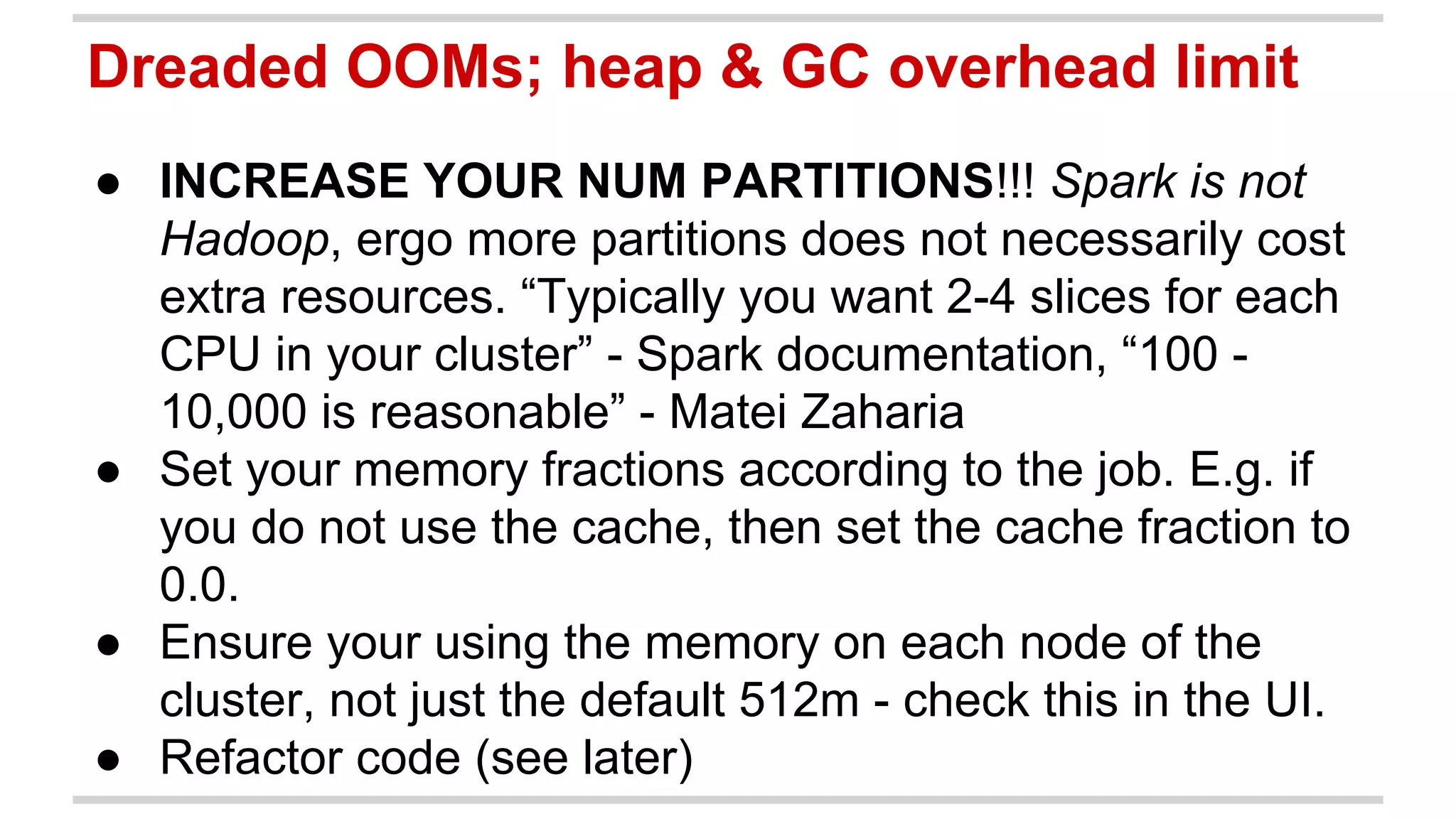 Dreaded OOMs; heap & GC overhead limit 
● INCREASE YOUR NUM PARTITIONS!!! Spark is not 
Hadoop, ergo more partitions does not necessarily cost 
extra resources. “Typically you want 2-4 slices for each 
CPU in your cluster” - Spark documentation, “100 - 
10,000 is reasonable” - Matei Zaharia 
● Set your memory fractions according to the job. E.g. if 
you do not use the cache, then set the cache fraction to 
0.0. 
● Ensure your using the memory on each node of the 
cluster, not just the default 512m - check this in the UI. 
● Refactor code (see later) 
 