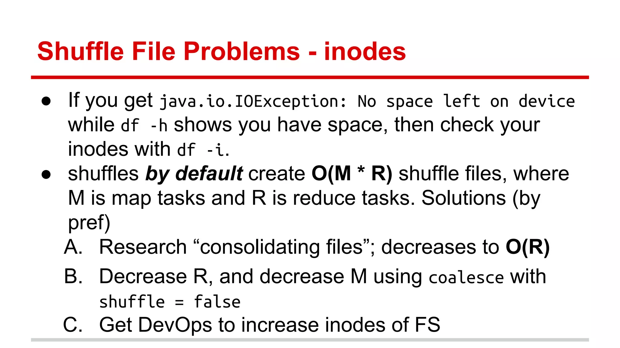 Shuffle File Problems - inodes 
● If you get java.io.IOException: No space left on device 
while df -h shows you have space, then check your 
inodes with df -i. 
● shuffles by default create O(M * R) shuffle files, where 
M is map tasks and R is reduce tasks. Solutions (by 
pref) 
A. Research “consolidating files”; decreases to O(R) 
B. Decrease R, and decrease M using coalesce with 
shuffle = false 
C. Get DevOps to increase inodes of FS 
 