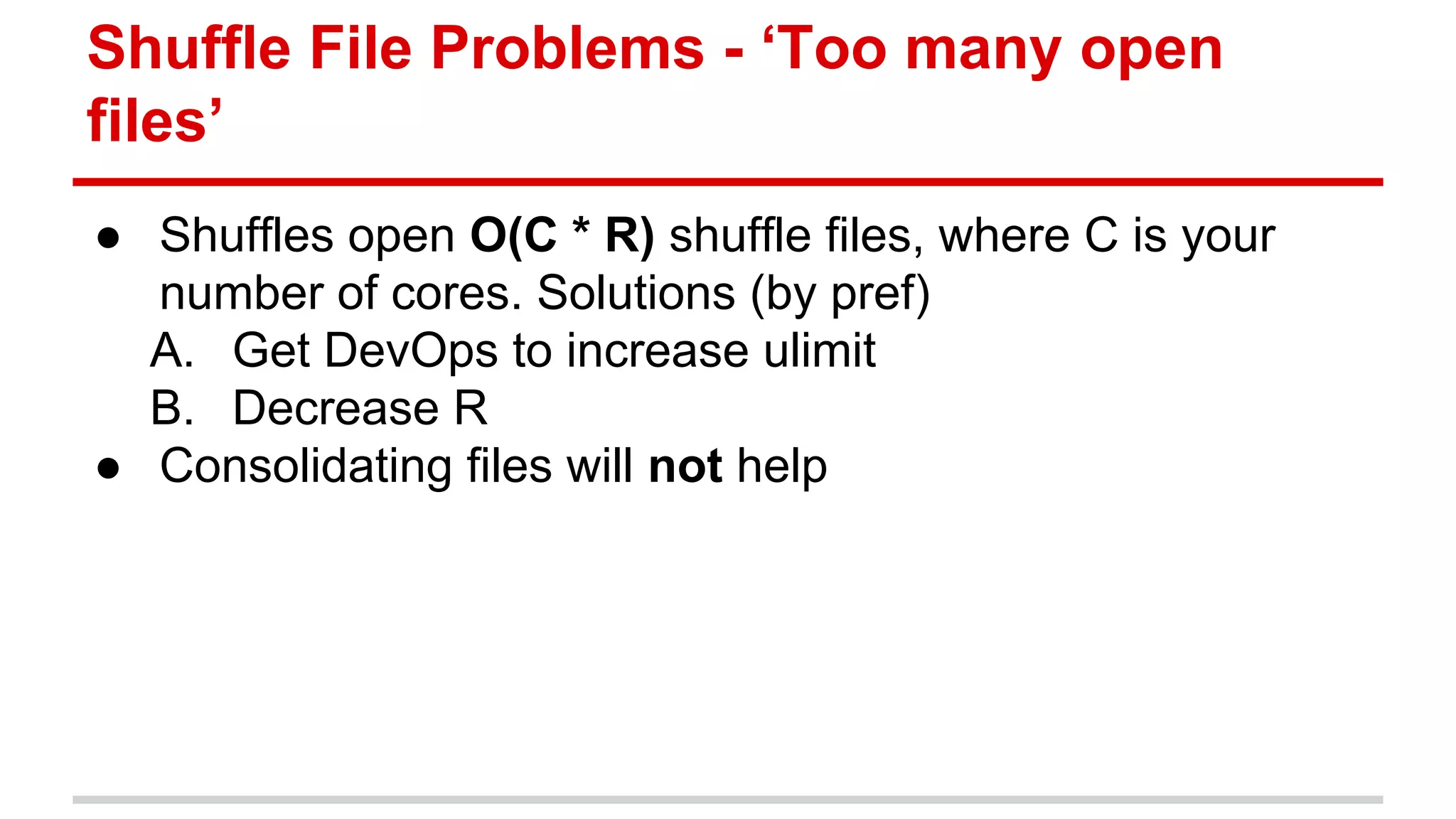 Shuffle File Problems - ‘Too many open 
files’ 
● Shuffles open O(C * R) shuffle files, where C is your 
number of cores. Solutions (by pref) 
A. Get DevOps to increase ulimit 
B. Decrease R 
● Consolidating files will not help 
 