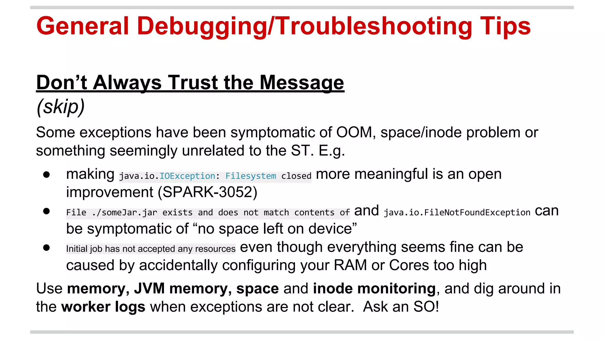 General Debugging/Troubleshooting Tips 
Don’t Always Trust the Message 
(skip) 
Some exceptions have been symptomatic of OOM, space/inode problem or 
something seemingly unrelated to the ST. E.g. 
● making more meaningful is an open 
improvement (SPARK-3052) 
● and can 
be symptomatic of “no space left on device” 
● Initial job has not accepted any resources even though everything seems fine can be 
caused by accidentally configuring your RAM or Cores too high 
Use memory, JVM memory, space and inode monitoring, and dig around in 
the worker logs when exceptions are not clear. Ask an SO! 
 