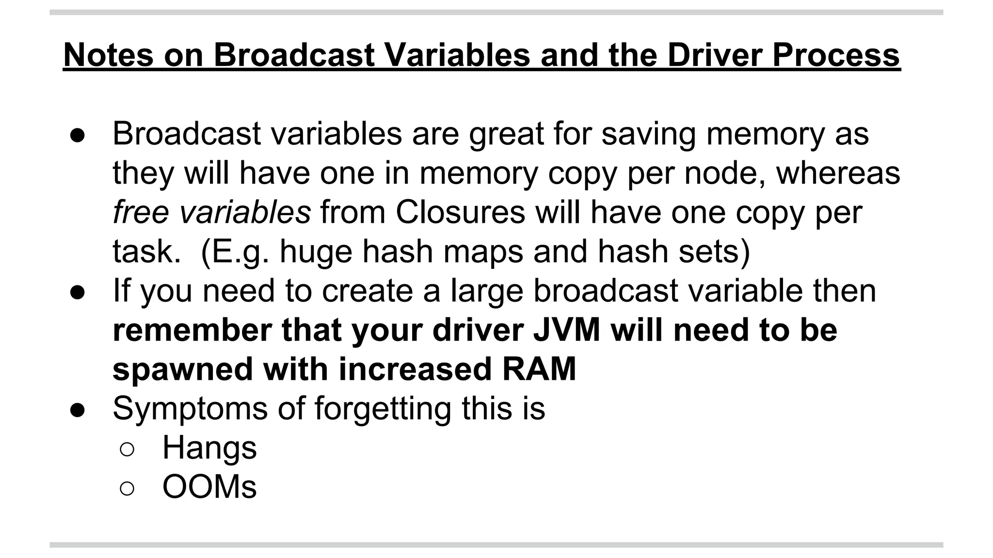 Notes on Broadcast Variables and the Driver Process 
● Broadcast variables are great for saving memory as 
they will have one in memory copy per node, whereas 
free variables from Closures will have one copy per 
task. (E.g. huge hash maps and hash sets) 
● If you need to create a large broadcast variable then 
remember that your driver JVM will need to be 
spawned with increased RAM 
● Symptoms of forgetting this is 
○ Hangs 
○ OOMs 
 