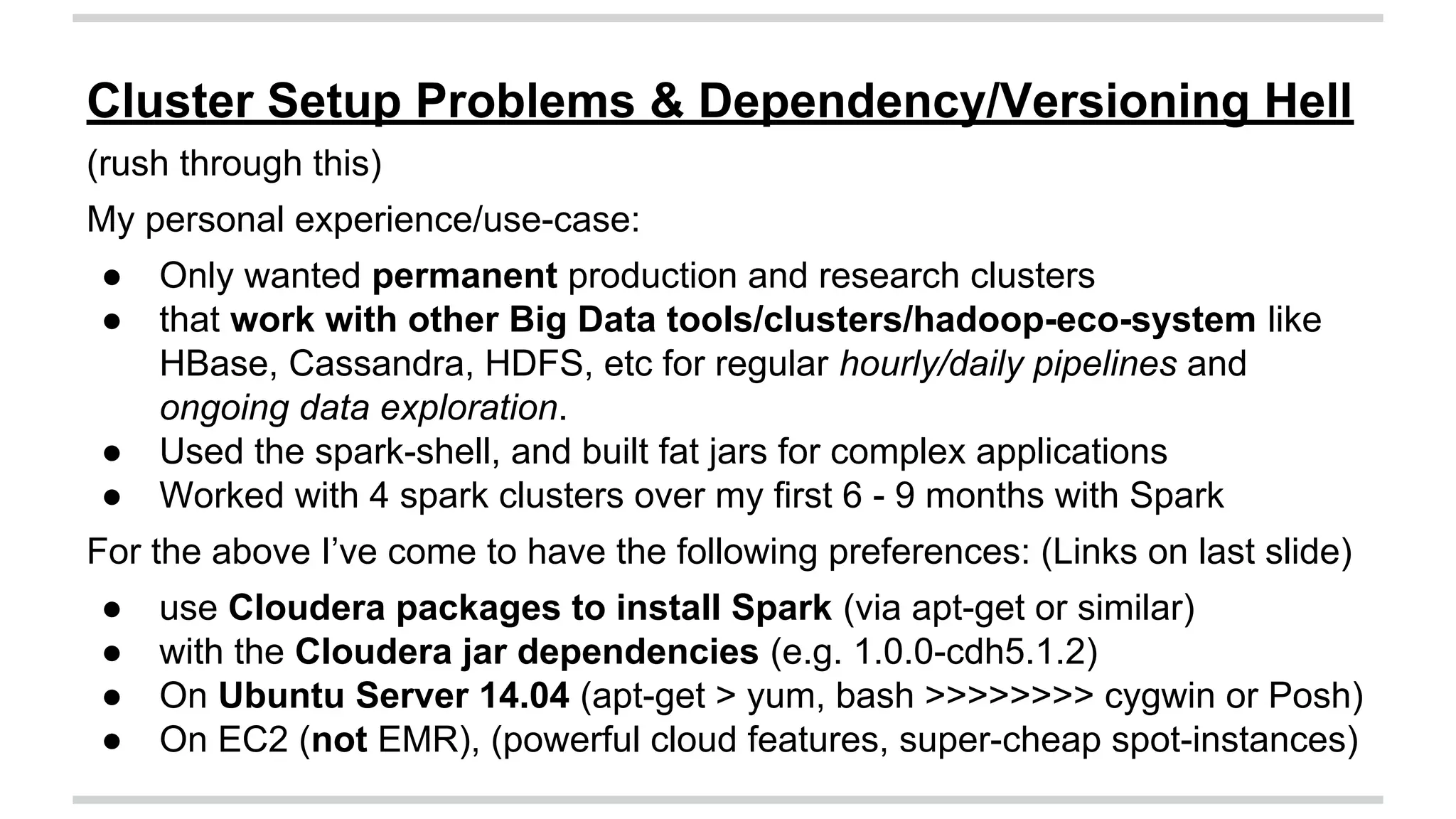 Cluster Setup Problems & Dependency/Versioning Hell 
(rush through this) 
My personal experience/use-case: 
● Only wanted permanent production and research clusters 
● that work with other Big Data tools/clusters/hadoop-eco-system like 
HBase, Cassandra, HDFS, etc for regular hourly/daily pipelines and 
ongoing data exploration. 
● Used the spark-shell, and built fat jars for complex applications 
● Worked with 4 spark clusters over my first 6 - 9 months with Spark 
For the above I’ve come to have the following preferences: (Links on last slide) 
● use Cloudera packages to install Spark (via apt-get or similar) 
● with the Cloudera jar dependencies (e.g. 1.0.0-cdh5.1.2) 
● On Ubuntu Server 14.04 (apt-get > yum, bash >>>>>>>> cygwin or Posh) 
● On EC2 (not EMR), (powerful cloud features, super-cheap spot-instances) 
 
