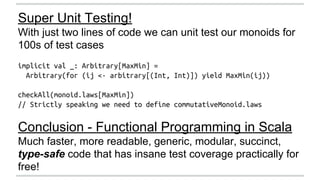 Super Unit Testing! 
With just two lines of code we can unit test our monoids for 
100s of test cases 
implicit val _: Arbitrary[MaxMin] = 
Arbitrary(for (ij <- arbitrary[(Int, Int)]) yield MaxMin(ij)) 
checkAll(monoid.laws[MaxMin]) 
// Strictly speaking we need to define commutativeMonoid.laws 
Conclusion - Functional Programming in Scala 
Much faster, more readable, generic, modular, succinct, 
type-safe code that has insane test coverage practically for 
free! 
 