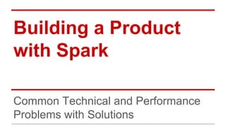 Building a Product 
with Spark 
Common Technical and Performance 
Problems with Solutions 
 
