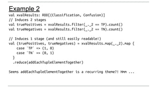 Example 2 
val xvalResults: RDD[(Classification, Confusion)] 
// Induces 2 stages 
val truePositives = xvalResults.filter(...