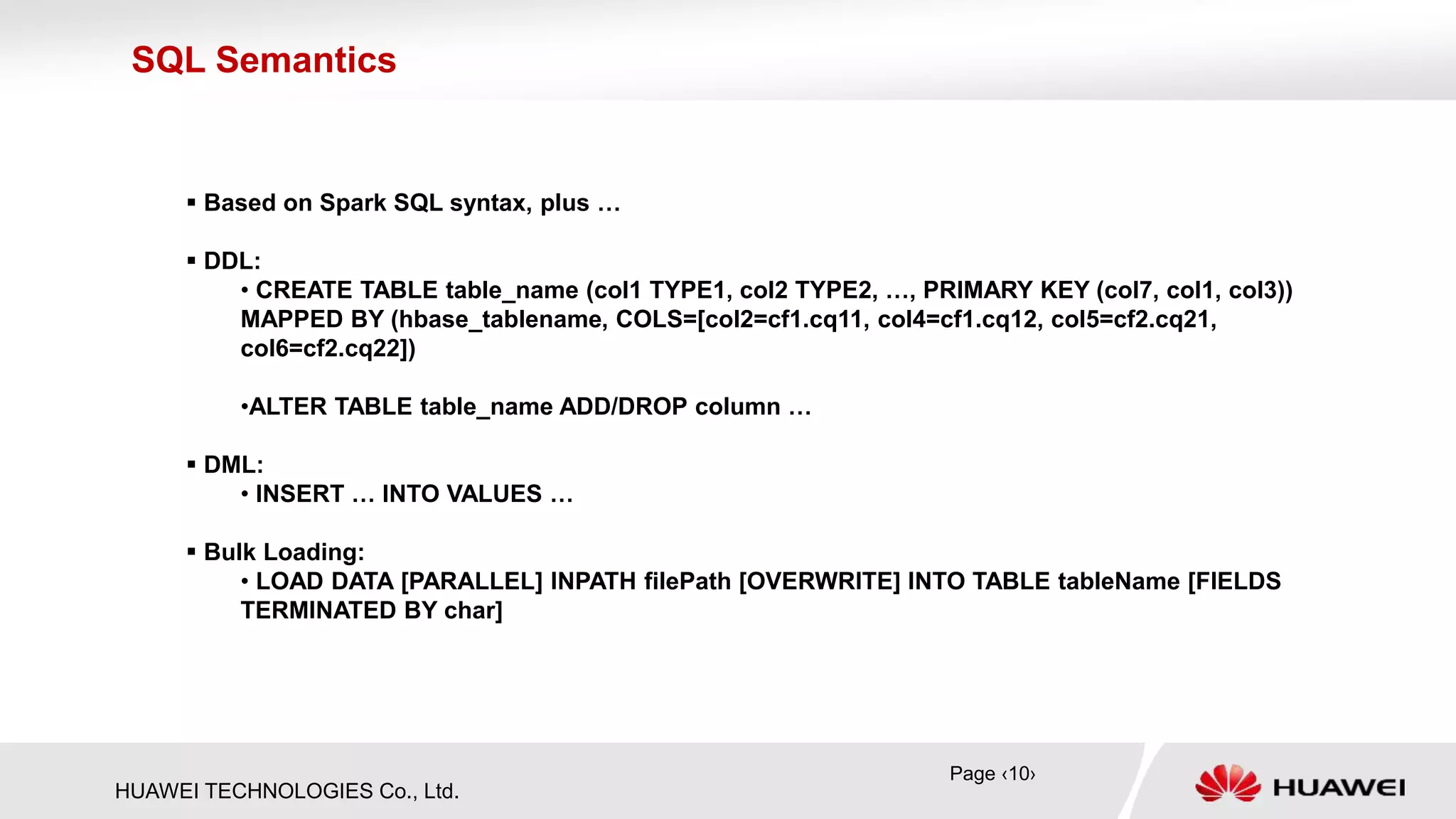 HUAWEI TECHNOLOGIES Co., Ltd.
 Based on Spark SQL syntax, plus …
 DDL:
• CREATE TABLE table_name (col1 TYPE1, col2 TYPE2, …, PRIMARY KEY (col7, col1, col3))
MAPPED BY (hbase_tablename, COLS=[col2=cf1.cq11, col4=cf1.cq12, col5=cf2.cq21,
col6=cf2.cq22])
•ALTER TABLE table_name ADD/DROP column …
 DML:
• INSERT … INTO VALUES …
 Bulk Loading:
• LOAD DATA [PARALLEL] INPATH filePath [OVERWRITE] INTO TABLE tableName [FIELDS
TERMINATED BY char]
SQL Semantics
Page ‹10›
 
