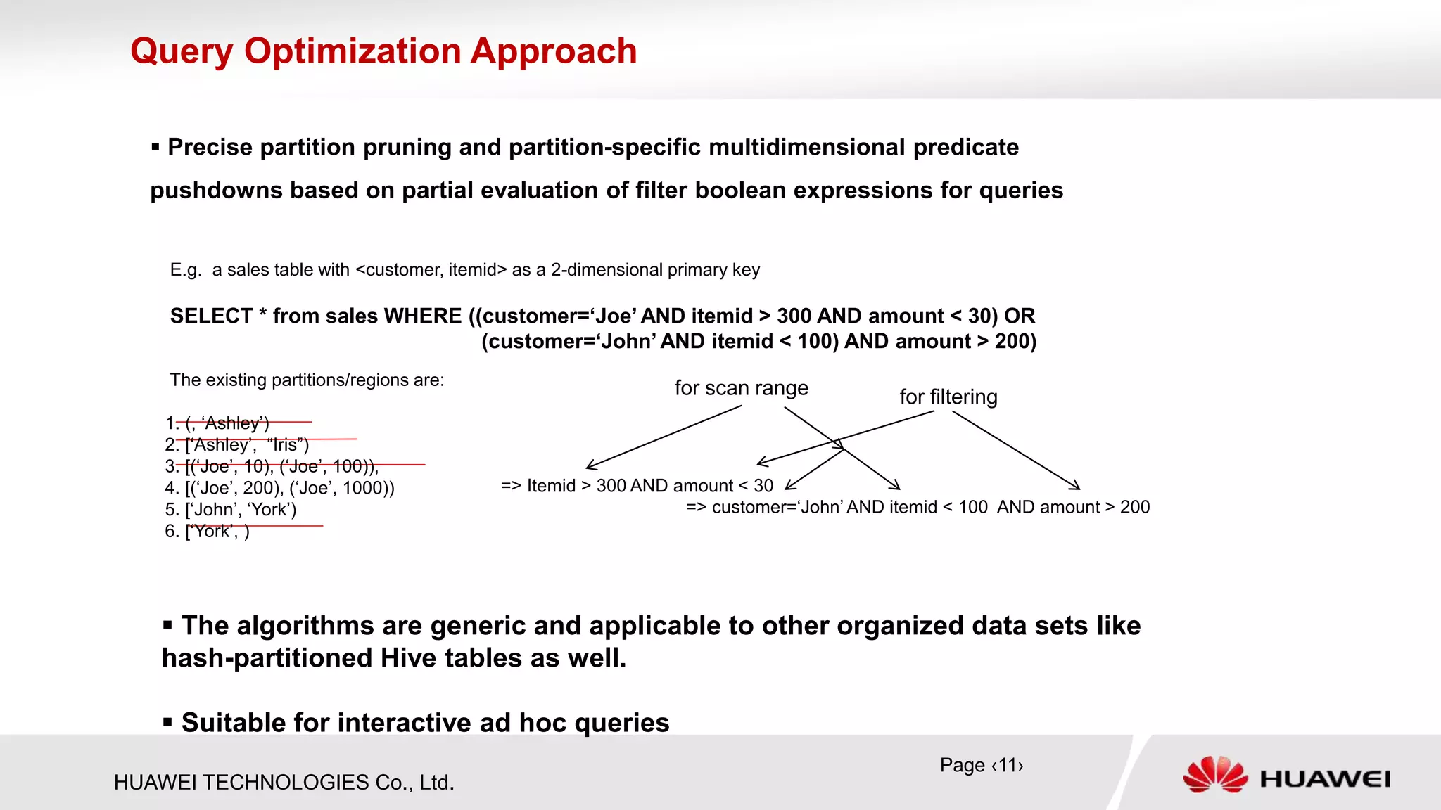 HUAWEI TECHNOLOGIES Co., Ltd.
 Precise partition pruning and partition-specific multidimensional predicate
pushdowns based on partial evaluation of filter boolean expressions for queries
Query Optimization Approach
=> Itemid > 300 AND amount < 30
=> customer=‘John’ AND itemid < 100 AND amount > 200
E.g. a sales table with <customer, itemid> as a 2-dimensional primary key
SELECT * from sales WHERE ((customer=‘Joe’ AND itemid > 300 AND amount < 30) OR
(customer=‘John’ AND itemid < 100) AND amount > 200)
The existing partitions/regions are:
1. (, ‘Ashley’)
2. [‘Ashley’, “Iris”)
3. [(‘Joe’, 10), (‘Joe’, 100)),
4. [(‘Joe’, 200), (‘Joe’, 1000))
5. [‘John’, ‘York’)
6. [‘York’, )
 The algorithms are generic and applicable to other organized data sets like
hash-partitioned Hive tables as well.
 Suitable for interactive ad hoc queries
Page ‹11›
for scan range for filtering
 