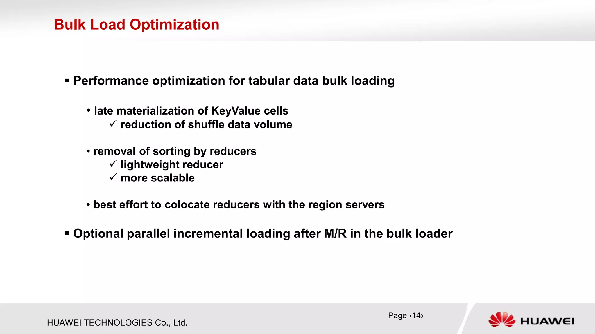 HUAWEI TECHNOLOGIES Co., Ltd.
 Performance optimization for tabular data bulk loading
• late materialization of KeyValue cells
 reduction of shuffle data volume
• removal of sorting by reducers
 lightweight reducer
 more scalable
• best effort to colocate reducers with the region servers
 Optional parallel incremental loading after M/R in the bulk loader
Bulk Load Optimization
Page ‹14›
 
