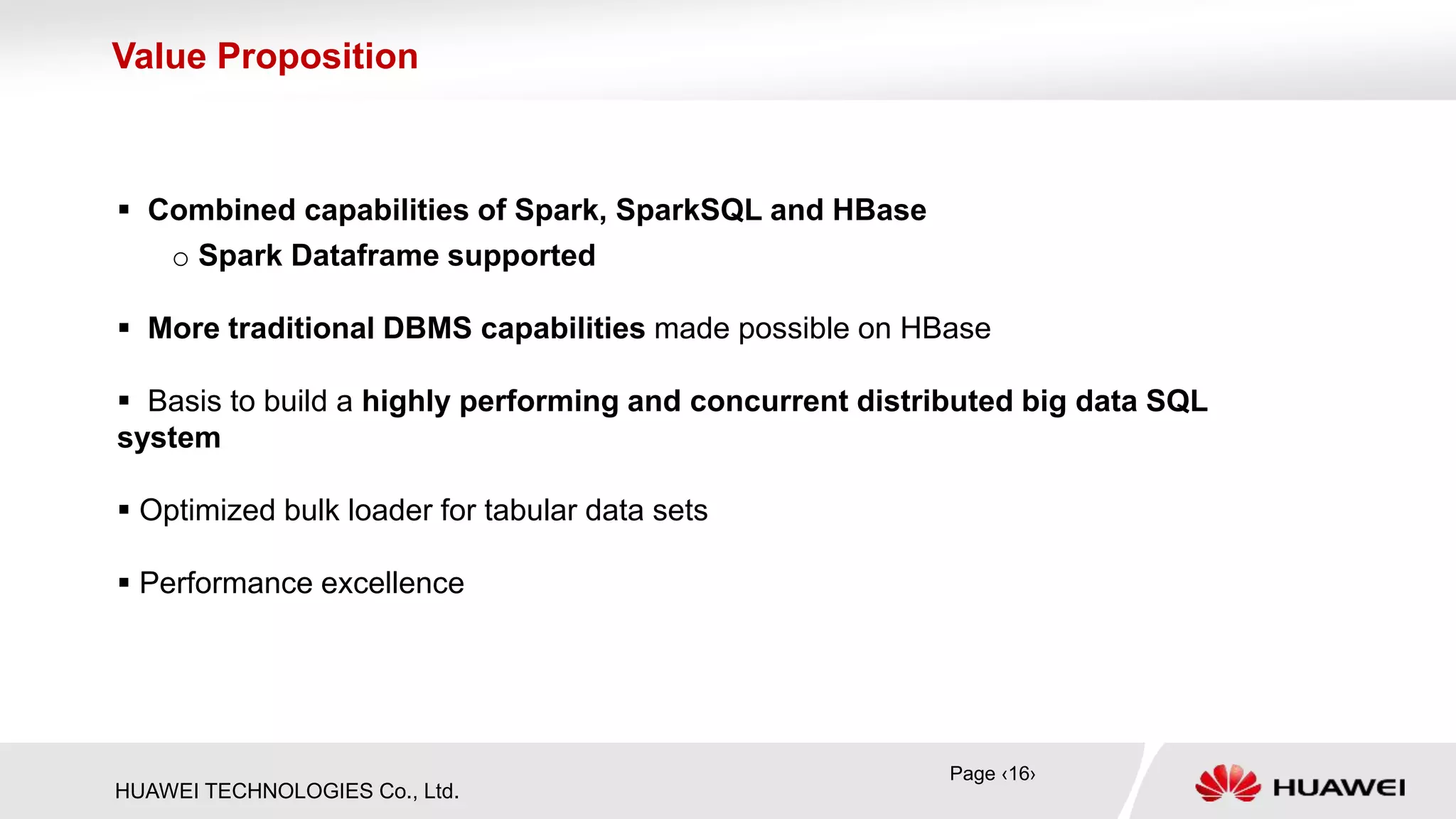 HUAWEI TECHNOLOGIES Co., Ltd.
 Combined capabilities of Spark, SparkSQL and HBase
o Spark Dataframe supported
 More traditional DBMS capabilities made possible on HBase
 Basis to build a highly performing and concurrent distributed big data SQL
system
 Optimized bulk loader for tabular data sets
 Performance excellence
Value Proposition
Page ‹16›
 