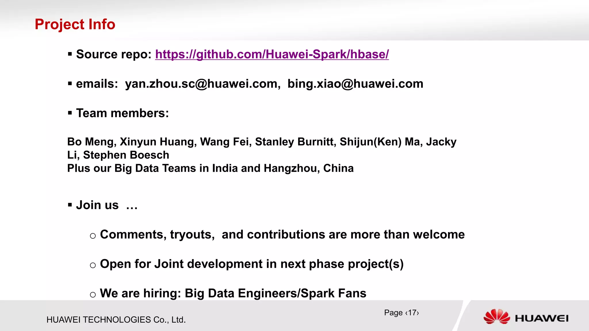 HUAWEI TECHNOLOGIES Co., Ltd.
 Source repo: https://github.com/Huawei-Spark/hbase/
 emails: yan.zhou.sc@huawei.com, bing.xiao@huawei.com
 Team members:
Bo Meng, Xinyun Huang, Wang Fei, Stanley Burnitt, Shijun(Ken) Ma, Jacky
Li, Stephen Boesch
Plus our Big Data Teams in India and Hangzhou, China
Project Info
 Join us …
o Comments, tryouts, and contributions are more than welcome
o Open for Joint development in next phase project(s)
o We are hiring: Big Data Engineers/Spark Fans
Page ‹17›
 