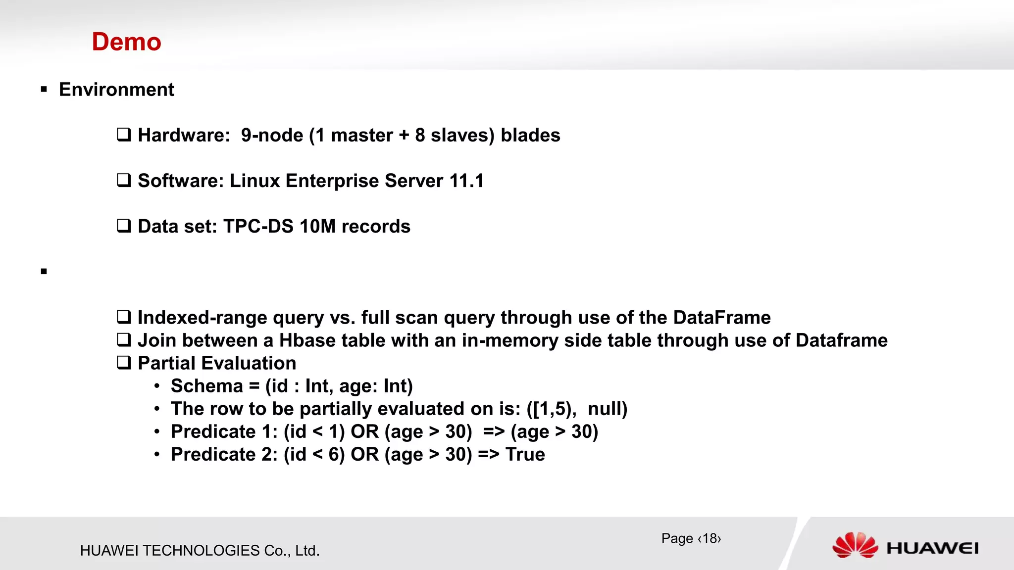 HUAWEI TECHNOLOGIES Co., Ltd.
 Environment
 Hardware: 9-node (1 master + 8 slaves) blades
 Software: Linux Enterprise Server 11.1
 Data set: TPC-DS 10M records

 Indexed-range query vs. full scan query through use of the DataFrame
 Join between a Hbase table with an in-memory side table through use of Dataframe
 Partial Evaluation
• Schema = (id : Int, age: Int)
• The row to be partially evaluated on is: ([1,5), null)
• Predicate 1: (id < 1) OR (age > 30) => (age > 30)
• Predicate 2: (id < 6) OR (age > 30) => True
Demo
Page ‹18›
 