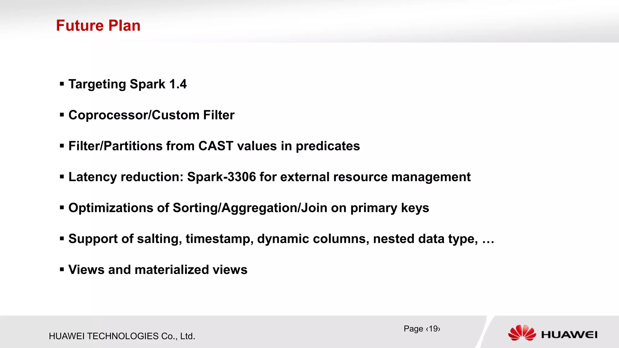 HUAWEI TECHNOLOGIES Co., Ltd.
 Targeting Spark 1.4
 Coprocessor/Custom Filter
 Filter/Partitions from CAST values in predicates
 Latency reduction: Spark-3306 for external resource management
 Optimizations of Sorting/Aggregation/Join on primary keys
 Support of salting, timestamp, dynamic columns, nested data type, …
 Views and materialized views
Future Plan
Page ‹19›
 
