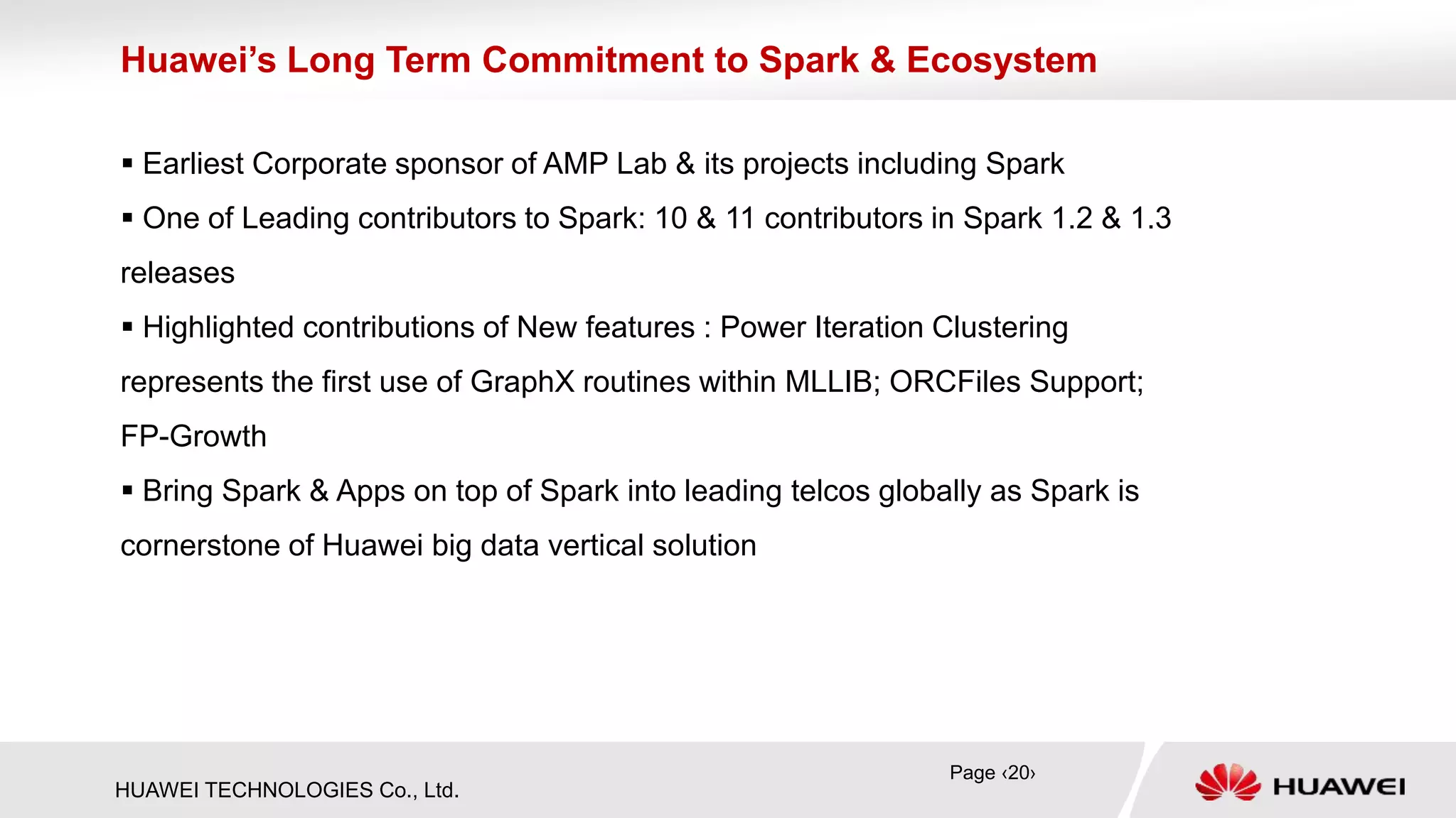 HUAWEI TECHNOLOGIES Co., Ltd.
 Earliest Corporate sponsor of AMP Lab & its projects including Spark
 One of Leading contributors to Spark: 10 & 11 contributors in Spark 1.2 & 1.3
releases
 Highlighted contributions of New features : Power Iteration Clustering
represents the first use of GraphX routines within MLLIB; ORCFiles Support;
FP-Growth
 Bring Spark & Apps on top of Spark into leading telcos globally as Spark is
cornerstone of Huawei big data vertical solution
Huawei’s Long Term Commitment to Spark & Ecosystem
Page ‹20›
 