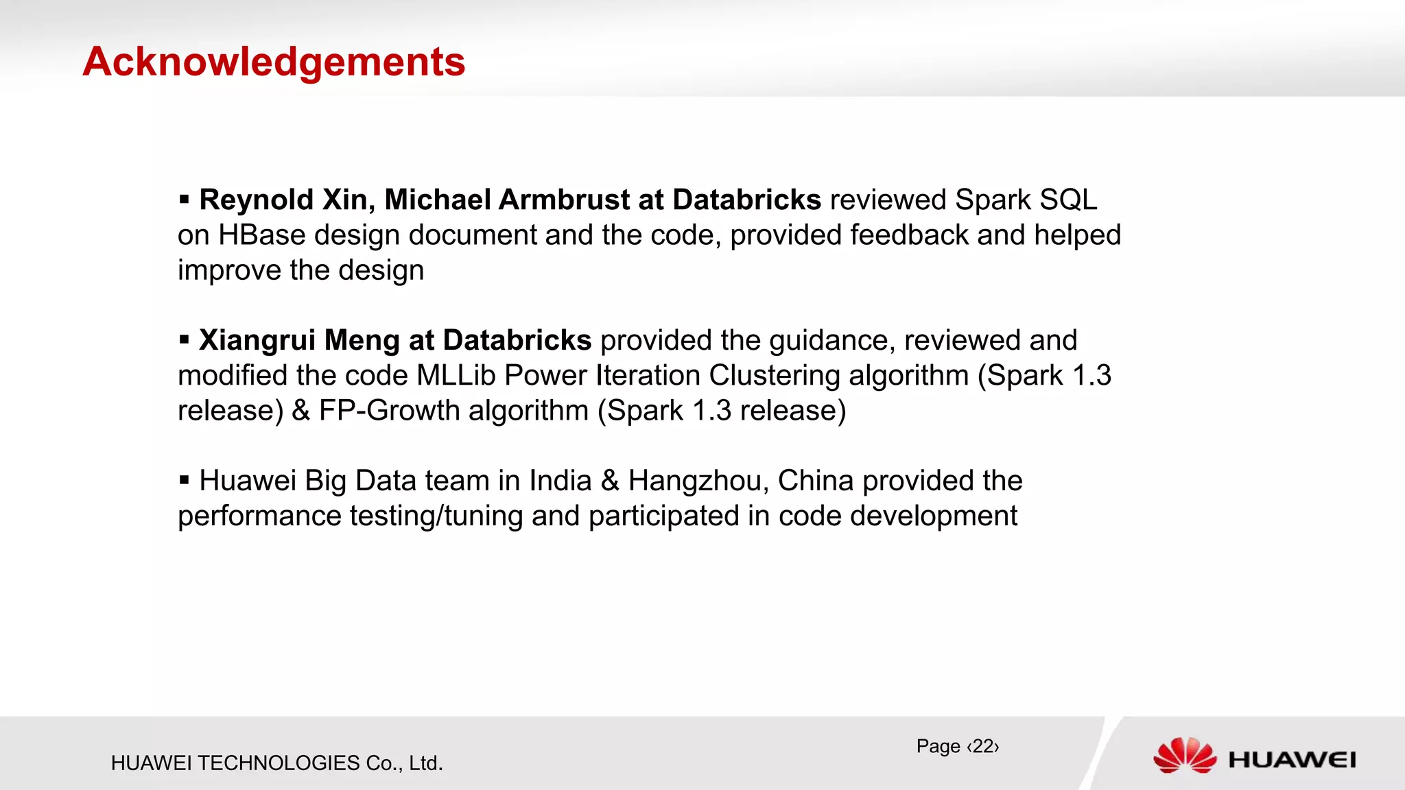 HUAWEI TECHNOLOGIES Co., Ltd.
 Reynold Xin, Michael Armbrust at Databricks reviewed Spark SQL
on HBase design document and the code, provided feedback and helped
improve the design
 Xiangrui Meng at Databricks provided the guidance, reviewed and
modified the code MLLib Power Iteration Clustering algorithm (Spark 1.3
release) & FP-Growth algorithm (Spark 1.3 release)
 Huawei Big Data team in India & Hangzhou, China provided the
performance testing/tuning and participated in code development
Acknowledgements
Page ‹22›
 
