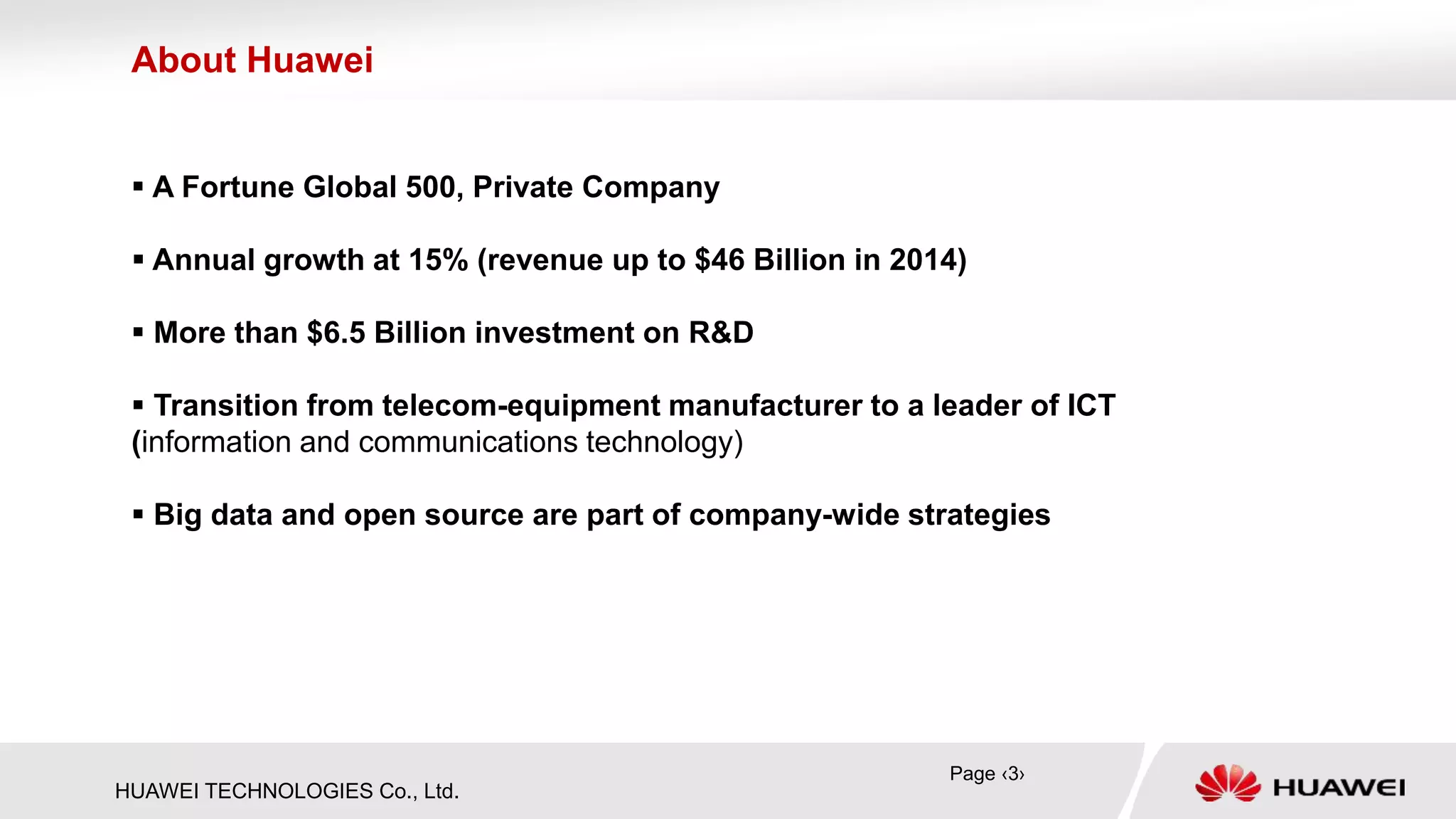 HUAWEI TECHNOLOGIES Co., Ltd.
 A Fortune Global 500, Private Company
 Annual growth at 15% (revenue up to $46 Billion in 2014)
 More than $6.5 Billion investment on R&D
 Transition from telecom-equipment manufacturer to a leader of ICT
(information and communications technology)
 Big data and open source are part of company-wide strategies
About Huawei
Page ‹3›
 