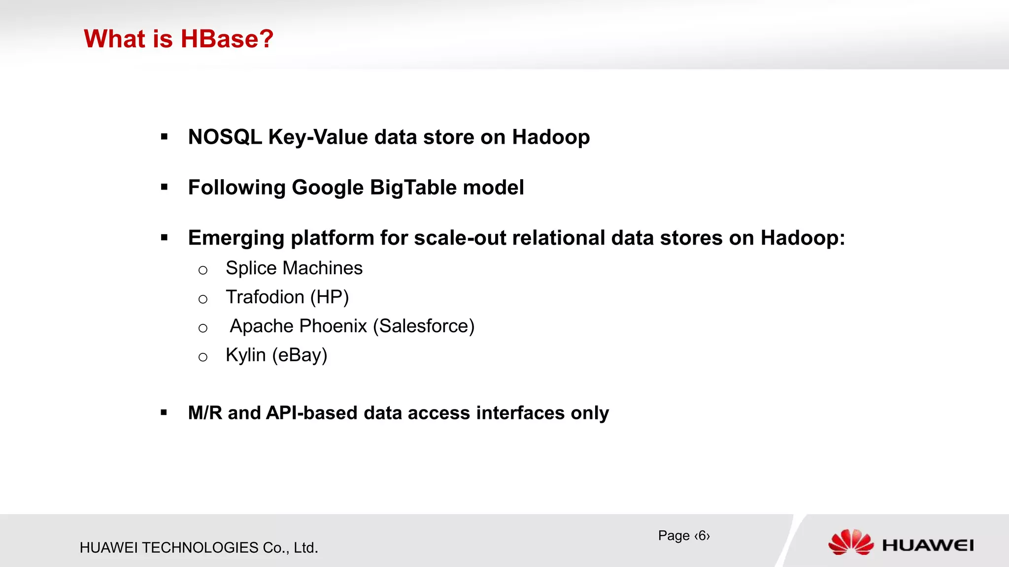 HUAWEI TECHNOLOGIES Co., Ltd.
 NOSQL Key-Value data store on Hadoop
 Following Google BigTable model
 Emerging platform for scale-out relational data stores on Hadoop:
o Splice Machines
o Trafodion (HP)
o Apache Phoenix (Salesforce)
o Kylin (eBay)
 M/R and API-based data access interfaces only
Page ‹6›
What is HBase?
 