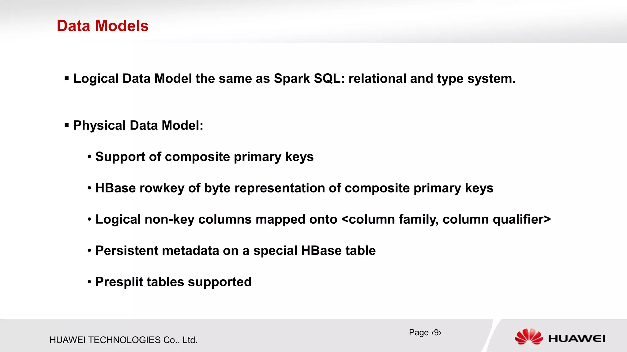 HUAWEI TECHNOLOGIES Co., Ltd.
 Logical Data Model the same as Spark SQL: relational and type system.
 Physical Data Model:
• Support of composite primary keys
• HBase rowkey of byte representation of composite primary keys
• Logical non-key columns mapped onto <column family, column qualifier>
• Persistent metadata on a special HBase table
• Presplit tables supported
Data Models
Page ‹9›
 