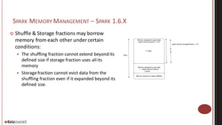 SPARK MEMORY MANAGEMENT – SPARK 1.6.X
¢ Shuffle	&	Storage	fractions	may	borrow	
memory	from	each	other	under	certain	
conditions:
— The	shuffling	fraction	cannot	extend	beyond	its	
defined	size	if	storage	fraction	uses	all	its	
memory
— Storage	fraction	cannot	evict	data	from	the	
shuffling	fraction	even	if	it	expanded	beyond	its	
defined	size.
Memory reserved to Spark (300Mb)
Memory assigned to user data
1 - spark.memory.fraction
Memory assigned to spark data
spark.memory.fraction = 0.75
spark.memory.storageFraction = 0.5
16Go
11.78Go
3.92Go
 