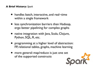 A Brief History: Spark 
• handles batch, interactive, and real-time 
within a single framework 
• less synchronization barriers than Hadoop, 
ergo better pipelining for complex graphs 
• native integration with Java, Scala, Clojure, 
Python, SQL, R, etc. 
• programming at a higher level of abstraction: 
FP, relational tables, graphs, machine learning 
• more general: map/reduce is just one set 
of the supported constructs 
 