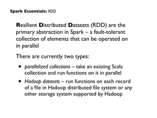 Spark Essentials: RDD 
Resilient Distributed Datasets (RDD) are the 
primary abstraction in Spark – a fault-tolerant 
collection of elements that can be operated on 
in parallel 
There are currently two types: 
• parallelized collections – take an existing Scala 
collection and run functions on it in parallel 
• Hadoop datasets – run functions on each record 
of a file in Hadoop distributed file system or any 
other storage system supported by Hadoop 
 
