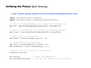 Unifying the Pieces: Spark Streaming 
// http://spark.apache.org/docs/latest/streaming-programming-guide.html! 
! 
import org.apache.spark.streaming._! 
import org.apache.spark.streaming.StreamingContext._! 
! 
// create a StreamingContext with a SparkConf configuration! 
val ssc = new StreamingContext(sparkConf, Seconds(10))! 
! 
// create a DStream that will connect to serverIP:serverPort! 
val lines = ssc.socketTextStream(serverIP, serverPort)! 
! 
// split each line into words! 
val words = lines.flatMap(_.split(" "))! 
! 
// count each word in each batch! 
val pairs = words.map(word => (word, 1))! 
val wordCounts = pairs.reduceByKey(_ + _)! 
! 
// print a few of the counts to the console! 
wordCounts.print()! 
! 
ssc.start() // start the computation! 
ssc.awaitTermination() // wait for the computation to terminate 
 