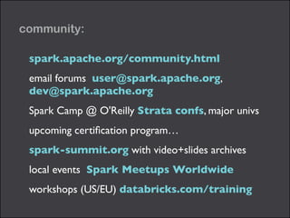 community: 
spark.apache.org/community.html 
email forums user@spark.apache.org, 
dev@spark.apache.org 
Spark Camp @ O'Reilly Strata confs, major univs 
upcoming certification program… 
spark-summit.org with video+slides archives 
local events Spark Meetups Worldwide 
workshops (US/EU) databricks.com/training 
 