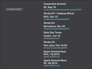 calendar: 
Cassandra Summit 
SF, Sep 10 
cvent.com/events/cassandra-summit-2014 
Strata NY + Hadoop World 
NYC, Oct 15 
strataconf.com/stratany2014 
Strata EU 
Barcelona, Nov 20 
strataconf.com/strataeu2014 
Data Day Texas 
Austin, Jan 10 
datadaytexas.com 
Strata CA 
San Jose, Feb 18-20 
strataconf.com/strata2015 
Spark Summit East 
NYC, 1Q 2015 
spark-summit.org 
Spark Summit West 
SF, 3Q 2015 
spark-summit.org 
 